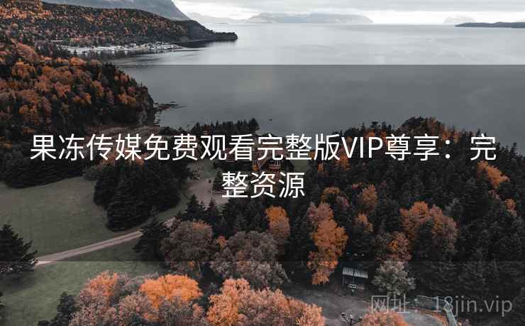果冻传媒免费观看完整版VIP尊享:完整资源